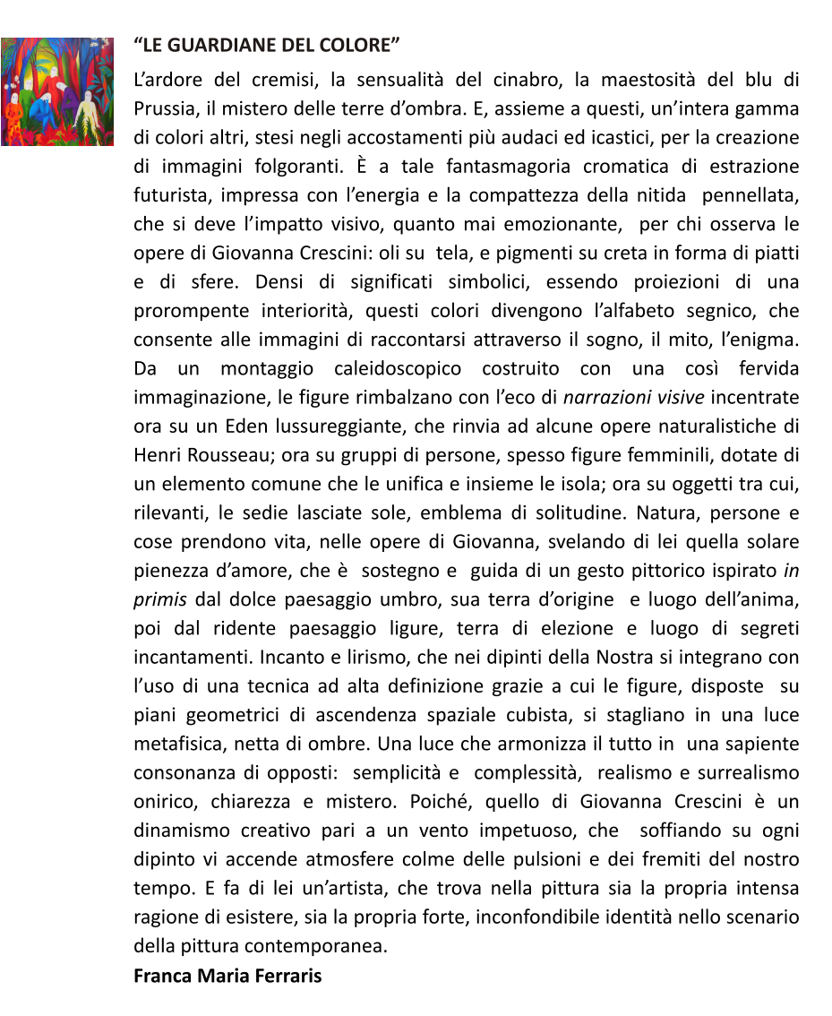 LE GUARDIANE DEL COLORE Lardore del cremisi, la sensualit del cinabro, la maestosit del blu di Prussia, il mistero delle terre dombra. E, assieme a questi, unintera gamma di colori altri, stesi negli accostamenti pi audaci ed icastici, per la creazione di immagini folgoranti.  a tale fantasmagoria cromatica di estrazione futurista, impressa con lenergia e la compattezza della nitida  pennellata, che si deve limpatto visivo, quanto mai emozionante,  per chi osserva le opere di Giovanna Crescini: oli su  tela, e pigmenti su creta in forma di piatti e di sfere. Densi di significati simbolici, essendo proiezioni di una prorompente interiorit, questi colori divengono lalfabeto segnico, che consente alle immagini di raccontarsi attraverso il sogno, il mito, lenigma. Da un montaggio caleidoscopico costruito con una cos fervida immaginazione, le figure rimbalzano con leco di narrazioni visive incentrate ora su un Eden lussureggiante, che rinvia ad alcune opere naturalistiche di Henri Rousseau; ora su gruppi di persone, spesso figure femminili, dotate di un elemento comune che le unifica e insieme le isola; ora su oggetti tra cui, rilevanti, le sedie lasciate sole, emblema di solitudine. Natura, persone e  cose prendono vita, nelle opere di Giovanna, svelando di lei quella solare pienezza damore, che   sostegno e  guida di un gesto pittorico ispirato in primis dal dolce paesaggio umbro, sua terra dorigine  e luogo dellanima,  poi dal ridente paesaggio ligure, terra di elezione e luogo di segreti incantamenti. Incanto e lirismo, che nei dipinti della Nostra si integrano con luso di una tecnica ad alta definizione grazie a cui le figure, disposte  su piani geometrici di ascendenza spaziale cubista, si stagliano in una luce metafisica, netta di ombre. Una luce che armonizza il tutto in  una sapiente consonanza di opposti:  semplicit e  complessit,  realismo e surrealismo onirico, chiarezza e mistero. Poich, quello di Giovanna Crescini  un dinamismo creativo pari a un vento impetuoso, che  soffiando su ogni dipinto vi accende atmosfere colme delle pulsioni e dei fremiti del nostro tempo. E fa di lei unartista, che trova nella pittura sia la propria intensa ragione di esistere, sia la propria forte, inconfondibile identit nello scenario della pittura contemporanea. Franca Maria Ferraris