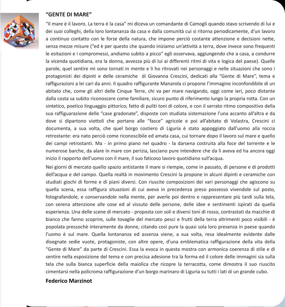 GENTE DI MARE Il mare  il lavoro. La terra  la casa mi diceva un comandante di Camogli quando stavo scrivendo di lui e dei suoi colleghi, della loro lontananza da casa e dalla comunit cui si ritorna periodicamente, dun lavoro a continuo contatto con le forze della natura, che impone perci costante attenzione e decisioni nette, senza mezze misure (ed  per questo che quando iniziamo unattivit a terra, dove invece sono frequenti le esitazioni e i compromessi, andiamo subito a picco egli osservava, aggiungendo che a casa, a condurre la vicenda quotidiana, era la donna, avvezza pi di lui ai differenti ritmi di vita e logica del paese). Quelle parole, quel sentire mi sono tornati in mente e li ho ritrovati nei personaggi e nelle situazioni che sono i protagonisti dei dipinti e delle ceramiche  di Giovanna Crescini, dedicati alla Gente di Mare, tema e raffigurazioni a lei cari da anni. Il quadro raffigurante Manarola ci propone limmagine inconfondibile di un abitato che, come gli altri delle Cinque Terre, chi va per mare navigando, oggi come ieri, poco distante dalla costa sa subito riconoscere come familiare, sicuro punto di riferimento lungo la propria rotta. Con un sintetico, poetico linguaggio pittorico, fatto di puliti toni di colore, e con il serrato ritmo compositivo della sua raffiguarazione delle case gradonate, disposte con studiata sistemazione luna accanto allaltra e da dove si dipartono viottoli che portano alle fasce agricole e poi allabitato di Volastra, Crescini ci documenta, a sua volta, che quel borgo costiero di Liguria  stato appoggiato dalluomo alla roccia retrostante: era nato perci come riconoscibile ed amata casa, cui tornare dopo il lavoro sul mare e quello dei campi retrostanti. Ma - in primo piano nel quadro - la darsena costruita alla foce del torrente e le numerose barche, da alare in mare con perizia, lasciano pure intendere che da l aveva ed ha ancora oggi inizio il rapporto delluomo con il mare, il suo faticoso lavoro quotidiano sullacqua. Nei giorni di mercato quello spazio antistante il mare si riempie, come in passato, di persone e di prodotti dellacqua e del campo. Quella realt in movimento Crescini la propone in alcuni dipinti e ceramiche con studiati giochi di forme e di piani diversi. Con riuscite composizioni dei vari personaggi che agiscono su quella scena, essa raffigura situazioni di cui aveva in precedenza preso possesso vivendole sul posto, fotografandole, e conservandole nella mente, per averle poi dentro e rappresentare pi tardi sulla tela, con serena attenzione alle cose ed al vissuto delle persone, delle idee e sentimenti ispirati da quella esperienza. Una delle scene di mercato - proposta con soli e diversi toni di rosso, contrastati da macchie di bianco che fanno scoprire, sulle tovaglie del mercato pesci e frutti della terra altrimenti poco visibili -  popolata pressoch interamente da donne, citando cos pure la quasi sola loro presenza in paese quando luomo  sul mare. Quella lontananza ed assenza viene, a sua volta, resa idealmente evidente dalle disegnate sedie vuote, protagoniste, con altre opere, duna emblematica raffigurazione della vita della Gente di Mare da parte di Crescini. Essa la evoca in questa mostra con armonica coerenza di stile e di sentire nella esposizione del tema e con precisa adesione tra la forma ed il colore delle immagini sia sulla tela che sulla bianca superficie della maiolica che ricopre la terracotta, come dimostra il suo riuscito cimentarsi nella policroma raffigurazione dun borgo marinaro di Liguria su tutti i lati di un grande cubo. Federico Marzinot